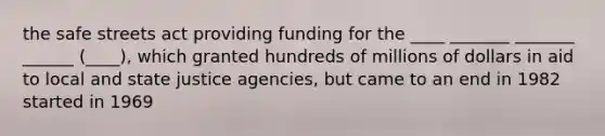 the safe streets act providing funding for the ____ _______ _______ ______ (____), which granted hundreds of millions of dollars in aid to local and state justice agencies, but came to an end in 1982 started in 1969