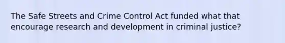 The Safe Streets and Crime Control Act funded what that encourage research and development in criminal justice?