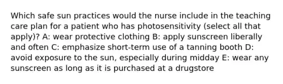 Which safe sun practices would the nurse include in the teaching care plan for a patient who has photosensitivity (select all that apply)? A: wear protective clothing B: apply sunscreen liberally and often C: emphasize short-term use of a tanning booth D: avoid exposure to the sun, especially during midday E: wear any sunscreen as long as it is purchased at a drugstore