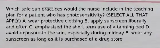 Which safe sun practices would the nurse include in the teaching plan for a patient who has photosensitivity? (SELECT ALL THAT APPLY) A. wear protective clothing B. apply sunscreen liberally and often C. emphasized the short term use of a tanning bed D. avoid exposure to the sun, especially during midday E. wear any sunscreen as long as it is purchased at a drug store