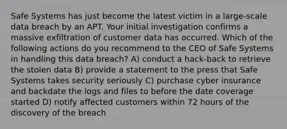 Safe Systems has just become the latest victim in a large-scale data breach by an APT. Your initial investigation confirms a massive exfiltration of customer data has occurred. Which of the following actions do you recommend to the CEO of Safe Systems in handling this data breach? A) conduct a hack-back to retrieve the stolen data B) provide a statement to the press that Safe Systems takes security seriously C) purchase cyber insurance and backdate the logs and files to before the date coverage started D) notify affected customers within 72 hours of the discovery of the breach