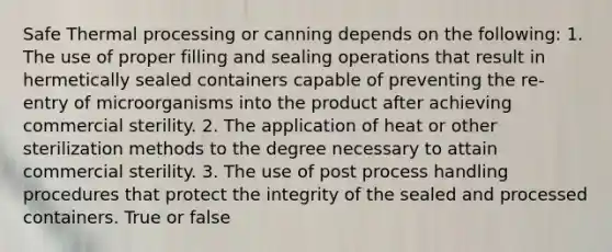 Safe Thermal processing or canning depends on the following: 1. The use of proper filling and sealing operations that result in hermetically sealed containers capable of preventing the re-entry of microorganisms into the product after achieving commercial sterility. 2. The application of heat or other sterilization methods to the degree necessary to attain commercial sterility. 3. The use of post process handling procedures that protect the integrity of the sealed and processed containers. True or false