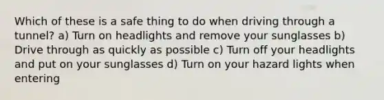 Which of these is a safe thing to do when driving through a tunnel? a) Turn on headlights and remove your sunglasses b) Drive through as quickly as possible c) Turn off your headlights and put on your sunglasses d) Turn on your hazard lights when entering