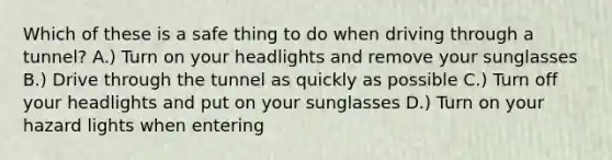 Which of these is a safe thing to do when driving through a tunnel? A.) Turn on your headlights and remove your sunglasses B.) Drive through the tunnel as quickly as possible C.) Turn off your headlights and put on your sunglasses D.) Turn on your hazard lights when entering