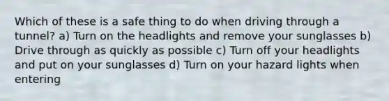 Which of these is a safe thing to do when driving through a tunnel? a) Turn on the headlights and remove your sunglasses b) Drive through as quickly as possible c) Turn off your headlights and put on your sunglasses d) Turn on your hazard lights when entering