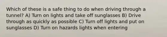 Which of these is a safe thing to do when driving through a tunnel? A) Turn on lights and take off sunglasses B) Drive through as quickly as possible C) Turn off lights and put on sunglasses D) Turn on hazards lights when entering