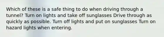 Which of these is a safe thing to do when driving through a tunnel? Turn on lights and take off sunglasses Drive through as quickly as possible. Turn off lights and put on sunglasses Turn on hazard lights when entering.