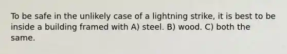 To be safe in the unlikely case of a lightning strike, it is best to be inside a building framed with A) steel. B) wood. C) both the same.