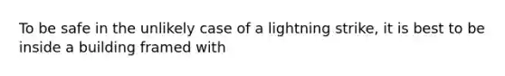 To be safe in the unlikely case of a lightning strike, it is best to be inside a building framed with