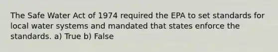 The Safe Water Act of 1974 required the EPA to set standards for local water systems and mandated that states enforce the standards. a) True b) False