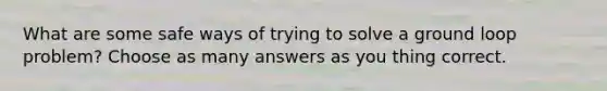 What are some safe ways of trying to solve a ground loop problem? Choose as many answers as you thing correct.