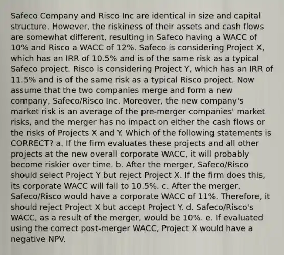 Safeco Company and Risco Inc are identical in size and capital structure. However, the riskiness of their assets and cash flows are somewhat different, resulting in Safeco having a WACC of 10% and Risco a WACC of 12%. Safeco is considering Project X, which has an IRR of 10.5% and is of the same risk as a typical Safeco project. Risco is considering Project Y, which has an IRR of 11.5% and is of the same risk as a typical Risco project. Now assume that the two companies merge and form a new company, Safeco/Risco Inc. Moreover, the new company's market risk is an average of the pre-merger companies' market risks, and the merger has no impact on either the cash flows or the risks of Projects X and Y. Which of the following statements is CORRECT? a. If the firm evaluates these projects and all other projects at the new overall corporate WACC, it will probably become riskier over time. b. After the merger, Safeco/Risco should select Project Y but reject Project X. If the firm does this, its corporate WACC will fall to 10.5%. c. After the merger, Safeco/Risco would have a corporate WACC of 11%. Therefore, it should reject Project X but accept Project Y. d. Safeco/Risco's WACC, as a result of the merger, would be 10%. e. If evaluated using the correct post-merger WACC, Project X would have a negative NPV.