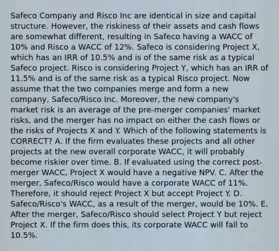 Safeco Company and Risco Inc are identical in size and capital structure. However, the riskiness of their assets and cash flows are somewhat different, resulting in Safeco having a WACC of 10% and Risco a WACC of 12%. Safeco is considering Project X, which has an IRR of 10.5% and is of the same risk as a typical Safeco project. Risco is considering Project Y, which has an IRR of 11.5% and is of the same risk as a typical Risco project. Now assume that the two companies merge and form a new company, Safeco/Risco Inc. Moreover, the new company's market risk is an average of the pre-merger companies' market risks, and the merger has no impact on either the cash flows or the risks of Projects X and Y. Which of the following statements is CORRECT? A. If the firm evaluates these projects and all other projects at the new overall corporate WACC, it will probably become riskier over time. B. If evaluated using the correct post-merger WACC, Project X would have a negative NPV. C. After the merger, Safeco/Risco would have a corporate WACC of 11%. Therefore, it should reject Project X but accept Project Y. D. Safeco/Risco's WACC, as a result of the merger, would be 10%. E. After the merger, Safeco/Risco should select Project Y but reject Project X. If the firm does this, its corporate WACC will fall to 10.5%.