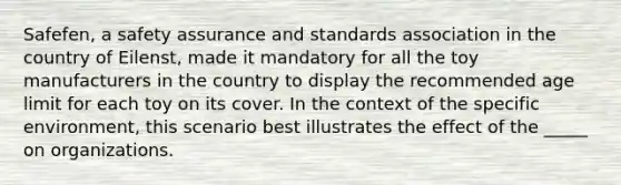Safefen, a safety assurance and standards association in the country of Eilenst, made it mandatory for all the toy manufacturers in the country to display the recommended age limit for each toy on its cover. In the context of the specific environment, this scenario best illustrates the effect of the _____ on organizations.