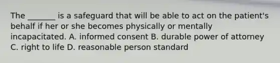 The _______ is a safeguard that will be able to act on the patient's behalf if her or she becomes physically or mentally incapacitated. A. informed consent B. durable power of attorney C. right to life D. reasonable person standard