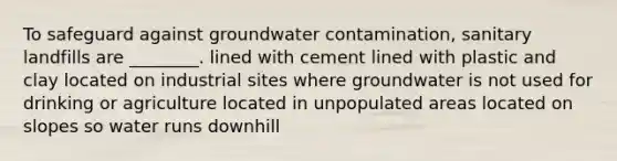 To safeguard against groundwater contamination, sanitary landfills are ________. lined with cement lined with plastic and clay located on industrial sites where groundwater is not used for drinking or agriculture located in unpopulated areas located on slopes so water runs downhill