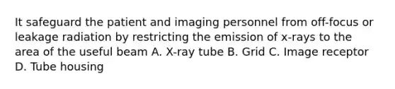 It safeguard the patient and imaging personnel from off-focus or leakage radiation by restricting the emission of x-rays to the area of the useful beam A. X-ray tube B. Grid C. Image receptor D. Tube housing