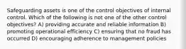 Safeguarding assets is one of the control objectives of internal control. Which of the following is not one of the other control objectives? A) providing accurate and reliable information B) promoting operational efficiency C) ensuring that no fraud has occurred D) encouraging adherence to management policies