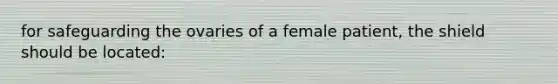 for safeguarding the ovaries of a female patient, the shield should be located: