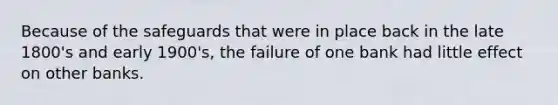 Because of the safeguards that were in place back in the late 1800's and early 1900's, the failure of one bank had little effect on other banks.