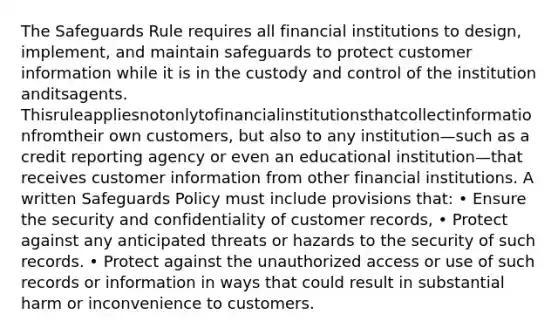 The Safeguards Rule requires all financial institutions to design, implement, and maintain safeguards to protect customer information while it is in the custody and control of the institution anditsagents. Thisruleappliesnotonlytofinancialinstitutionsthatcollectinformationfromtheir own customers, but also to any institution—such as a credit reporting agency or even an educational institution—that receives customer information from other financial institutions. A written Safeguards Policy must include provisions that: • Ensure the security and confidentiality of customer records, • Protect against any anticipated threats or hazards to the security of such records. • Protect against the unauthorized access or use of such records or information in ways that could result in substantial harm or inconvenience to customers.