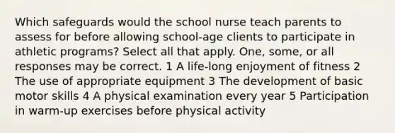 Which safeguards would the school nurse teach parents to assess for before allowing school-age clients to participate in athletic programs? Select all that apply. One, some, or all responses may be correct. 1 A life-long enjoyment of fitness 2 The use of appropriate equipment 3 The development of basic motor skills 4 A physical examination every year 5 Participation in warm-up exercises before physical activity