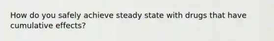 How do you safely achieve steady state with drugs that have cumulative effects?