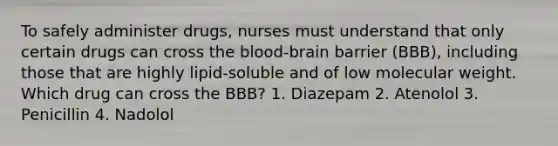 To safely administer drugs, nurses must understand that only certain drugs can cross the blood-brain barrier (BBB), including those that are highly lipid-soluble and of low molecular weight. Which drug can cross the BBB? 1. Diazepam 2. Atenolol 3. Penicillin 4. Nadolol