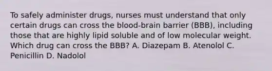 To safely administer drugs, nurses must understand that only certain drugs can cross the blood-brain barrier (BBB), including those that are highly lipid soluble and of low molecular weight. Which drug can cross the BBB? A. Diazepam B. Atenolol C. Penicillin D. Nadolol