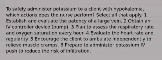 To safely administer potassium to a client with hypokalemia, which actions does the nurse perform? Select all that apply. 1 Establish and evaluate the patency of a large vein. 2 Obtain an IV controller device (pump). 3 Plan to assess the respiratory rate and oxygen saturation every hour. 4 Evaluate the heart rate and regularity. 5 Encourage the client to ambulate independently to relieve muscle cramps. 6 Prepare to administer potassium IV push to reduce the risk of infiltration.