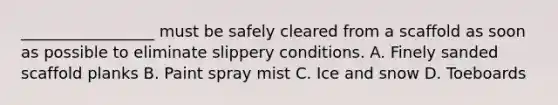 _________________ must be safely cleared from a scaffold as soon as possible to eliminate slippery conditions. A. Finely sanded scaffold planks B. Paint spray mist C. Ice and snow D. Toeboards