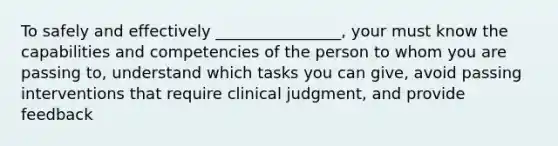 To safely and effectively ________________, your must know the capabilities and competencies of the person to whom you are passing to, understand which tasks you can give, avoid passing interventions that require clinical judgment, and provide feedback