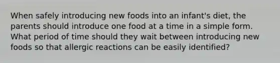 When safely introducing new foods into an infant's diet, the parents should introduce one food at a time in a simple form. What period of time should they wait between introducing new foods so that allergic reactions can be easily identified?