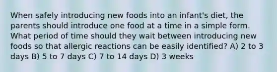 When safely introducing new foods into an infant's diet, the parents should introduce one food at a time in a simple form. What period of time should they wait between introducing new foods so that allergic reactions can be easily identified? A) 2 to 3 days B) 5 to 7 days C) 7 to 14 days D) 3 weeks