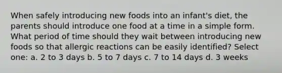 When safely introducing new foods into an infant's diet, the parents should introduce one food at a time in a simple form. What period of time should they wait between introducing new foods so that allergic reactions can be easily identified? Select one: a. 2 to 3 days b. 5 to 7 days c. 7 to 14 days d. 3 weeks