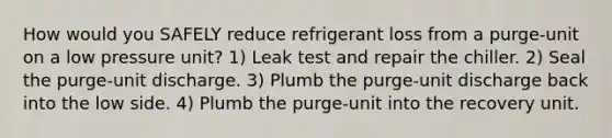 How would you SAFELY reduce refrigerant loss from a purge-unit on a low pressure unit? 1) Leak test and repair the chiller. 2) Seal the purge-unit discharge. 3) Plumb the purge-unit discharge back into the low side. 4) Plumb the purge-unit into the recovery unit.