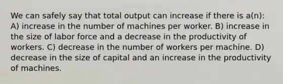 We can safely say that total output can increase if there is a(n): A) increase in the number of machines per worker. B) increase in the size of labor force and a decrease in the productivity of workers. C) decrease in the number of workers per machine. D) decrease in the size of capital and an increase in the productivity of machines.