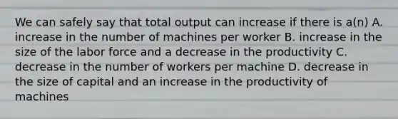 We can safely say that total output can increase if there is a(n) A. increase in the number of machines per worker B. increase in the size of the labor force and a decrease in the productivity C. decrease in the number of workers per machine D. decrease in the size of capital and an increase in the productivity of machines