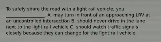 To safely share the road with a light rail vehicle, you _________________. A. may turn in front of an approaching LRV at an uncontrolled intersection B. should never drive in the lane next to the light rail vehicle C. should watch traffic signals closely because they can change for the light rail vehicle