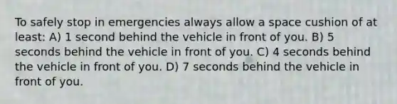 To safely stop in emergencies always allow a space cushion of at least: A) 1 second behind the vehicle in front of you. B) 5 seconds behind the vehicle in front of you. C) 4 seconds behind the vehicle in front of you. D) 7 seconds behind the vehicle in front of you.