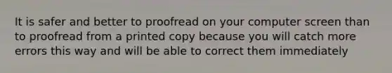 It is safer and better to proofread on your computer screen than to proofread from a printed copy because you will catch more errors this way and will be able to correct them immediately