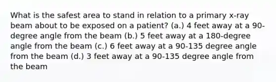 What is the safest area to stand in relation to a primary x-ray beam about to be exposed on a patient? (a.) 4 feet away at a 90-degree angle from the beam (b.) 5 feet away at a 180-degree angle from the beam (c.) 6 feet away at a 90-135 degree angle from the beam (d.) 3 feet away at a 90-135 degree angle from the beam