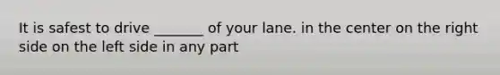 It is safest to drive _______ of your lane. in the center on the right side on the left side in any part