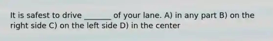 It is safest to drive _______ of your lane. A) in any part B) on the right side C) on the left side D) in the center