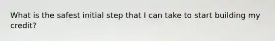 What is the safest initial step that I can take to start building my credit?