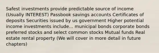 Safest investments provide predictable source of income (Usually INTEREST) Passbook savings accounts Certificates of deposits Securities issued by us government Higher potential income investments include... municipal bonds corporate bonds preferred stocks and select common stocks Mutual funds Real estate rental property (We will cover in more detail in future chapters)