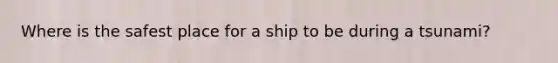 Where is the safest place for a ship to be during a tsunami?