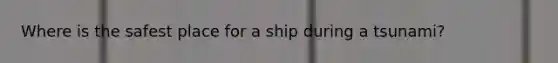 Where is the safest place for a ship during a tsunami?