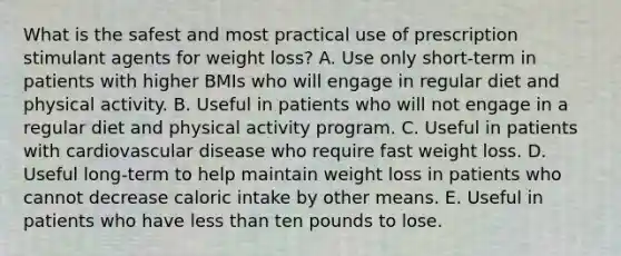 What is the safest and most practical use of prescription stimulant agents for weight loss? A. Use only short-term in patients with higher BMIs who will engage in regular diet and physical activity. B. Useful in patients who will not engage in a regular diet and physical activity program. C. Useful in patients with cardiovascular disease who require fast weight loss. D. Useful long-term to help maintain weight loss in patients who cannot decrease caloric intake by other means. E. Useful in patients who have less than ten pounds to lose.