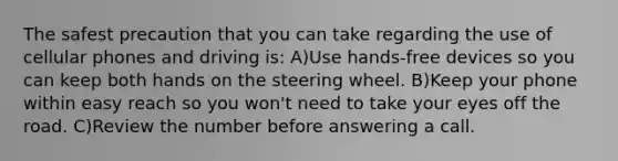 The safest precaution that you can take regarding the use of cellular phones and driving is: A)Use hands-free devices so you can keep both hands on the steering wheel. B)Keep your phone within easy reach so you won't need to take your eyes off the road. C)Review the number before answering a call.